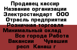 Продавец-кассир › Название организации ­ Электростандарт, ООО › Отрасль предприятия ­ Розничная торговля › Минимальный оклад ­ 22 000 - Все города Работа » Вакансии   . Чувашия респ.,Канаш г.